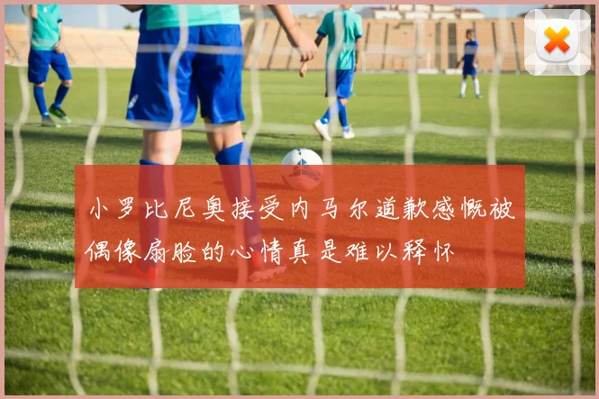 小罗比尼奥接受内马尔道歉感慨被偶像扇脸的心情真是难以释怀