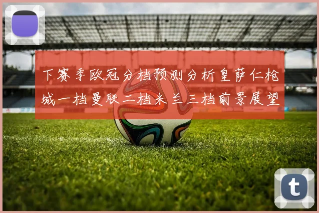 下赛季欧冠分档预测分析皇萨仁枪城一档曼联二档米兰三档前景展望