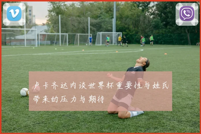卢卡齐达内谈世界杯重要性与姓氏带来的压力与期待
