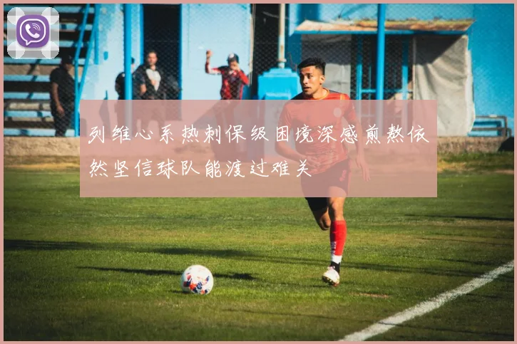 列维心系热刺保级困境深感煎熬依然坚信球队能渡过难关