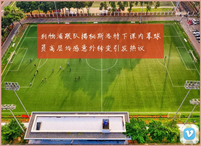 利物浦跟队揭秘斯洛特下课内幕球员高层均感意外转变引发热议