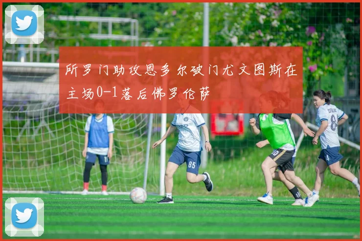 所罗门助攻恩多尔破门尤文图斯在主场0-1落后佛罗伦萨