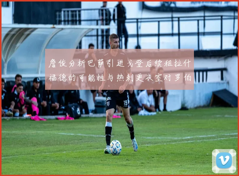 詹俊分析巴萨引进戈登后续租拉什福德的可能性与热刺更衣室对罗伯逊的需求