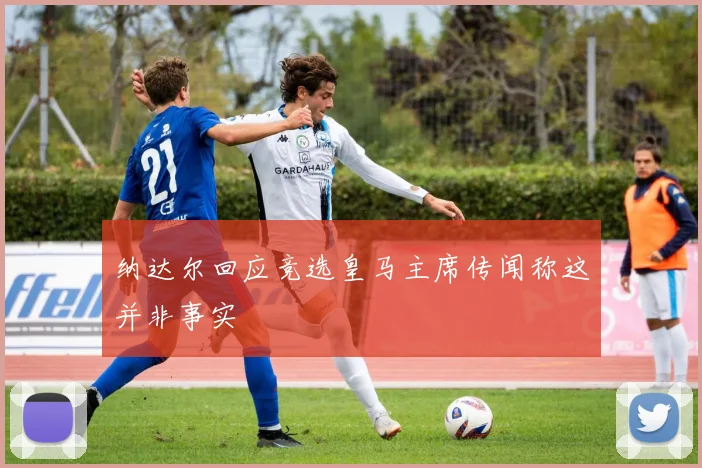 纳达尔回应竞选皇马主席传闻称这并非事实