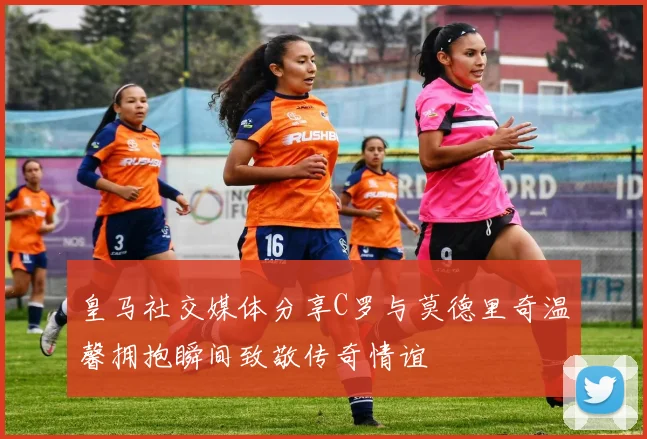 皇马社交媒体分享C罗与莫德里奇温馨拥抱瞬间致敬传奇情谊