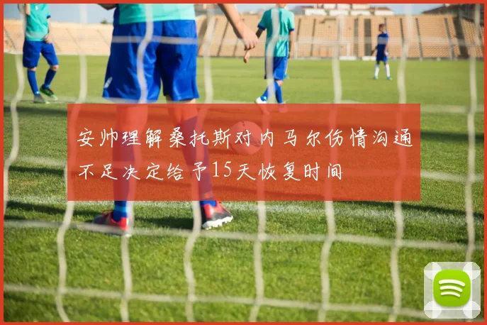 安帅理解桑托斯对内马尔伤情沟通不足决定给予15天恢复时间