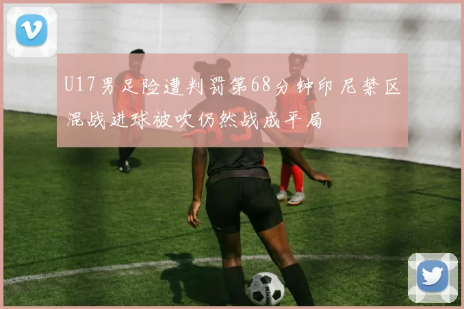 U17男足险遭判罚第68分钟印尼禁区混战进球被吹仍然战成平局