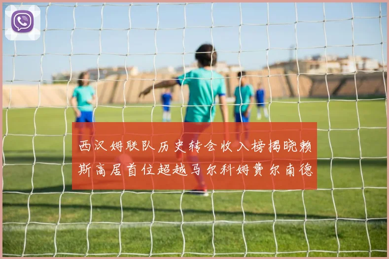 西汉姆联队历史转会收入榜揭晓赖斯高居首位超越马尔科姆费尔南德斯