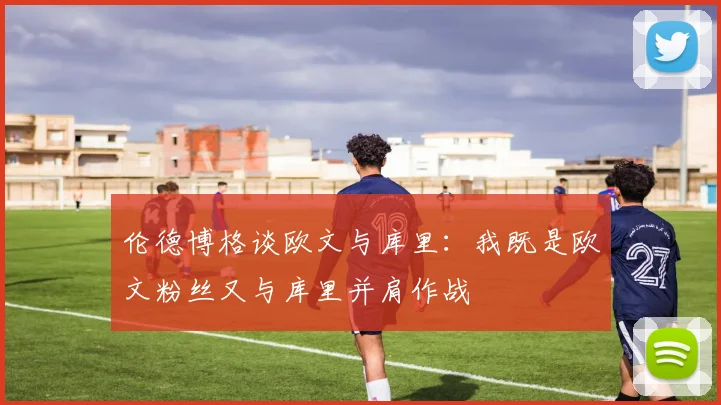 伦德博格谈欧文与库里：我既是欧文粉丝又与库里并肩作战