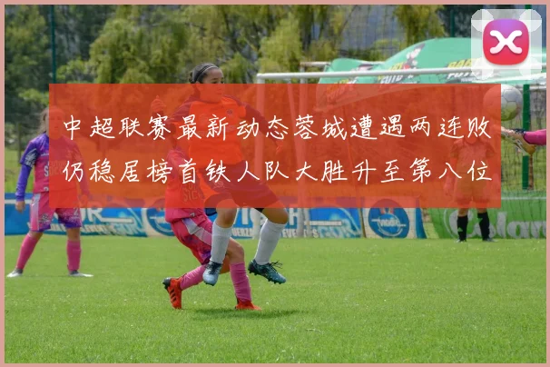 中超联赛最新动态蓉城遭遇两连败仍稳居榜首铁人队大胜升至第八位
