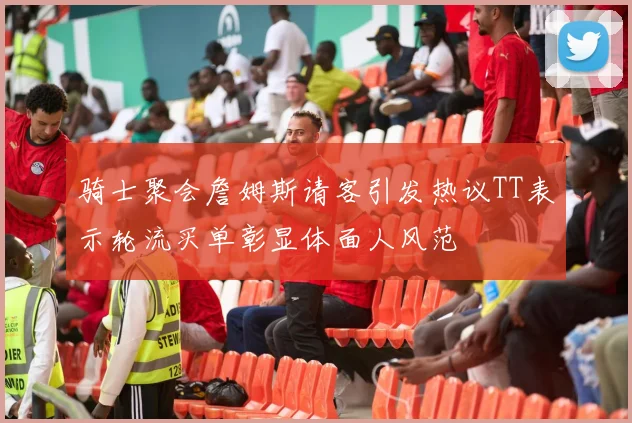 骑士聚会詹姆斯请客引发热议TT表示轮流买单彰显体面人风范