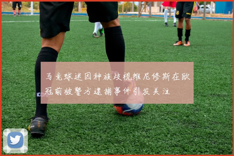 马竞球迷因种族歧视维尼修斯在欧冠前被警方逮捕事件引发关注
